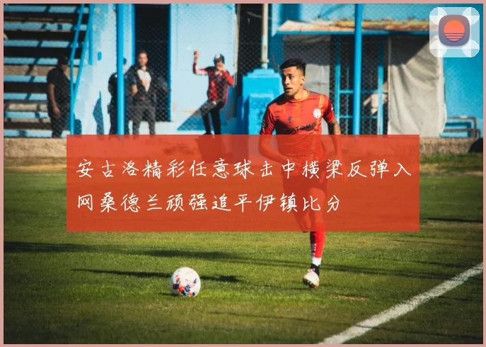 安古洛精彩任意球击中横梁反弹入网桑德兰顽强追平伊镇比分