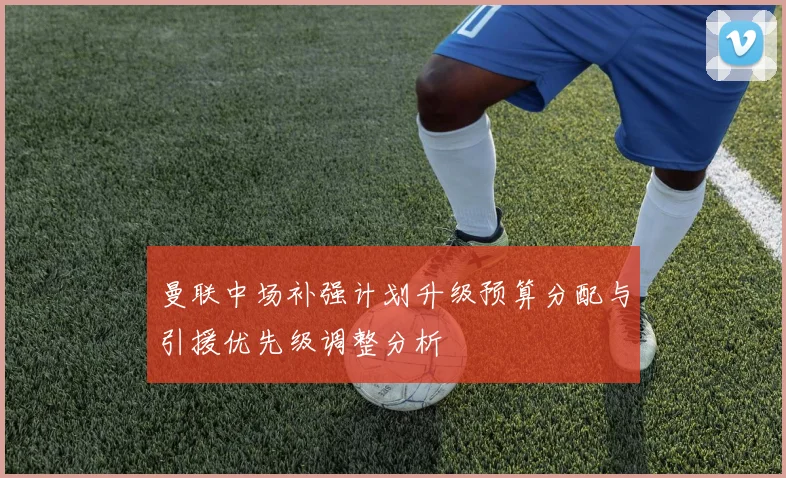 曼联中场补强计划升级预算分配与引援优先级调整分析