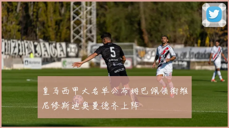 皇马西甲大名单公布姆巴佩领衔维尼修斯迪奥曼德齐上阵