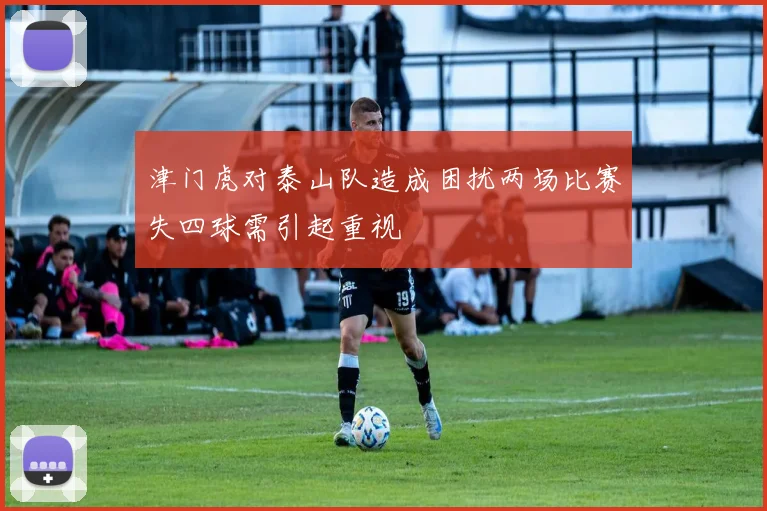 津门虎对泰山队造成困扰两场比赛失四球需引起重视